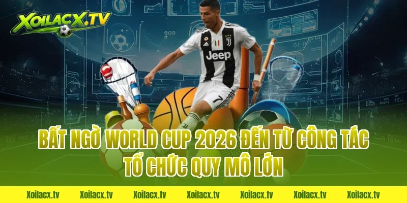 Bất ngờ World Cup 2026 đến từ công tác tổ chức quy mô lớn